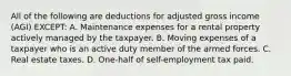 All of the following are deductions for adjusted gross income (AGI) EXCEPT: A. Maintenance expenses for a rental property actively managed by the taxpayer. B. Moving expenses of a taxpayer who is an active duty member of the armed forces. C. Real estate taxes. D. One-half of self-employment tax paid.