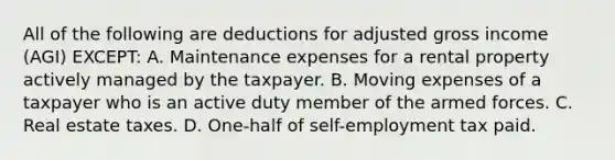 All of the following are deductions for adjusted gross income (AGI) EXCEPT: A. Maintenance expenses for a rental property actively managed by the taxpayer. B. Moving expenses of a taxpayer who is an active duty member of the armed forces. C. Real estate taxes. D. One-half of self-employment tax paid.