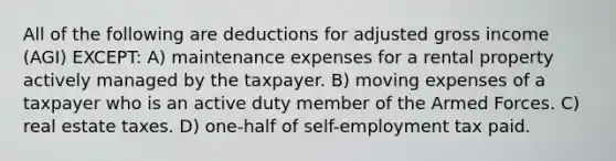 All of the following are deductions for adjusted gross income (AGI) EXCEPT: A) maintenance expenses for a rental property actively managed by the taxpayer. B) moving expenses of a taxpayer who is an active duty member of the Armed Forces. C) real estate taxes. D) one-half of self-employment tax paid.