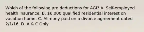 Which of the following are deductions for AGI? A. Self-employed health insurance. B. 6,000 qualified residential interest on vacation home. C. Alimony paid on a divorce agreement dated 2/1/16. D. A & C Only