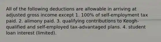 All of the following deductions are allowable in arriving at adjusted gross income except 1. 100% of self-employment tax paid. 2. alimony paid. 3. qualifying contributions to Keogh-qualified and self-employed tax-advantaged plans. 4. student loan interest (limited).