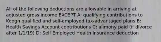 All of the following deductions are allowable in arriving at adjusted gross income EXCEPT A: qualifying contributions to Keogh qualified and self-employed tax-advantaged plans B: Health Savings Account contributions C: alimony paid (if divorce after 1/1/19) D: Self Employed Health insurance deduction