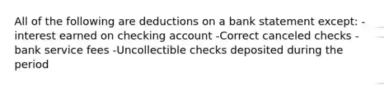 All of the following are deductions on a bank statement except: -interest earned on checking account -Correct canceled checks -bank service fees -Uncollectible checks deposited during the period