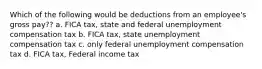 Which of the following would be deductions from an employee's gross pay?? a. FICA tax, state and federal unemployment compensation tax b. FICA tax, state unemployment compensation tax c. only federal unemployment compensation tax d. FICA tax, Federal income tax