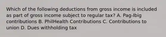 Which of the following deductions from gross income is included as part of gross income subject to regular tax? A. Pag-Ibig contributions B. PhilHealth Contributions C. Contributions to union D. Dues withholding tax