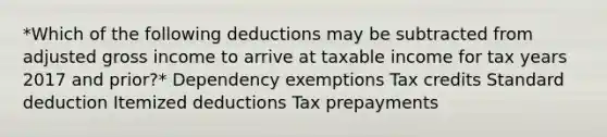 *Which of the following deductions may be subtracted from adjusted gross income to arrive at taxable income for tax years 2017 and prior?* Dependency exemptions Tax credits Standard deduction Itemized deductions Tax prepayments