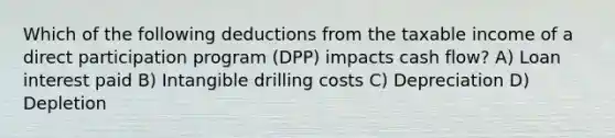 Which of the following deductions from the taxable income of a direct participation program (DPP) impacts cash flow? A) Loan interest paid B) Intangible drilling costs C) Depreciation D) Depletion