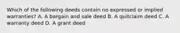 Which of the following deeds contain no expressed or implied warranties? A. A bargain and sale deed B. A quitclaim deed C. A warranty deed D. A grant deed