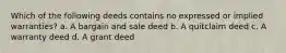 Which of the following deeds contains no expressed or implied warranties? a. A bargain and sale deed b. A quitclaim deed c. A warranty deed d. A grant deed