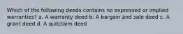 Which of the following deeds contains no expressed or implied warranties? a. A warranty deed b. A bargain and sale deed c. A grant deed d. A quitclaim deed