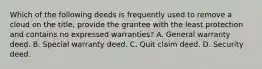 Which of the following deeds is frequently used to remove a cloud on the title, provide the grantee with the least protection and contains no expressed warranties? A. General warranty deed. B. Special warranty deed. C. Quit claim deed. D. Security deed.