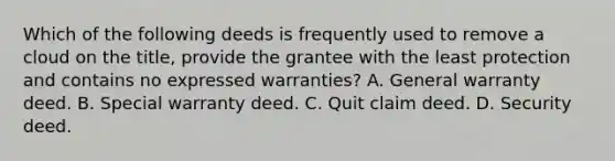 Which of the following deeds is frequently used to remove a cloud on the title, provide the grantee with the least protection and contains no expressed warranties? A. General warranty deed. B. Special warranty deed. C. Quit claim deed. D. Security deed.