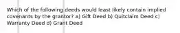 Which of the following deeds would least likely contain implied covenants by the grantor? a) Gift Deed b) Quitclaim Deed c) Warranty Deed d) Grant Deed