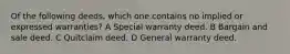 Of the following deeds, which one contains no implied or expressed warranties? A Special warranty deed. B Bargain and sale deed. C Quitclaim deed. D General warranty deed.