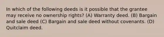 In which of the following deeds is it possible that the grantee may receive no ownership rights? (A) Warranty deed. (B) Bargain and sale deed (C) Bargain and sale deed without covenants. (D) Quitclaim deed.