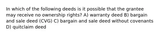 In which of the following deeds is it possible that the grantee may receive no ownership rights? A) warranty deed B) bargain and sale deed (CVG) C) bargain and sale deed without covenants D) quitclaim deed