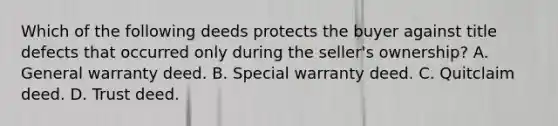 Which of the following deeds protects the buyer against title defects that occurred only during the seller's ownership? A. General warranty deed. B. Special warranty deed. C. Quitclaim deed. D. Trust deed.