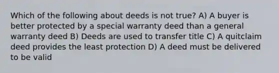 Which of the following about deeds is not true? A) A buyer is better protected by a special warranty deed than a general warranty deed B) Deeds are used to transfer title C) A quitclaim deed provides the least protection D) A deed must be delivered to be valid