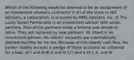 Which of the following would be deemed to be an assignment of an investment adviser's contracts? I) All of the stock in NLT Advisers, a corporation, is acquired by MMS Advisers, Inc. II) The Lucky Seven Partnership is an investment adviser with seven partners. Four of the partners make a fortune and decide to retire. They are replaced by new partners. III) Albert is an investment adviser. His clients' accounts are automatically debited monthly for his fee. Because of this steady cash flow, his banker readily accepts a pledge of these accounts as collateral for a loan. A) I and III B) II and III C) I and II D) I, II, and III