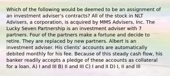 Which of the following would be deemed to be an assignment of an investment adviser's contracts? All of the stock in NLT Advisers, a corporation, is acquired by MMS Advisers, Inc. The Lucky Seven Partnership is an investment adviser with 7 partners. Four of the partners make a fortune and decide to retire. They are replaced by new partners. Albert is an investment adviser. His clients' accounts are automatically debited monthly for his fee. Because of this steady cash flow, his banker readily accepts a pledge of these accounts as collateral for a loan. A) I and III B) II and III C) I and II D) I, II and III