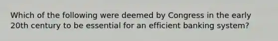 Which of the following were deemed by Congress in the early 20th century to be essential for an efficient banking system?