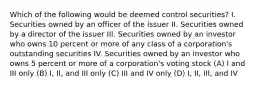 Which of the following would be deemed control securities? I. Securities owned by an officer of the issuer II. Securities owned by a director of the issuer III. Securities owned by an investor who owns 10 percent or more of any class of a corporation's outstanding securities IV. Securities owned by an investor who owns 5 percent or more of a corporation's voting stock (A) I and III only (B) I, II, and III only (C) III and IV only (D) I, II, III, and IV