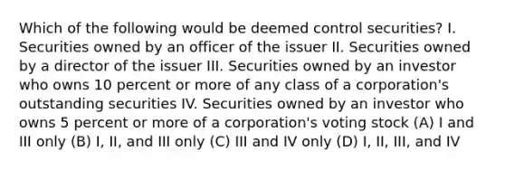 Which of the following would be deemed control securities? I. Securities owned by an officer of the issuer II. Securities owned by a director of the issuer III. Securities owned by an investor who owns 10 percent or more of any class of a corporation's outstanding securities IV. Securities owned by an investor who owns 5 percent or more of a corporation's voting stock (A) I and III only (B) I, II, and III only (C) III and IV only (D) I, II, III, and IV