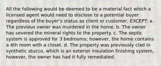 All the following would be deemed to be a material fact which a licensed agent would need to disclose to a potential buyer regardless of the buyer's status as client or customer, EXCEPT: a. The previous owner was murdered in the home. b. The owner has severed the mineral rights to the property. c. The septic system is approved for 3 bedrooms; however, the home contains a 4th room with a closet. d. The property was previously clad in synthetic stucco, which is an exterior insulation finishing system, however, the owner has had it fully remediated.