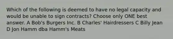 Which of the following is deemed to have no legal capacity and would be unable to sign contracts? Choose only ONE best answer. A Bob's Burgers Inc. B Charles' Hairdressers C Billy Jean D Jon Hamm dba Hamm's Meats