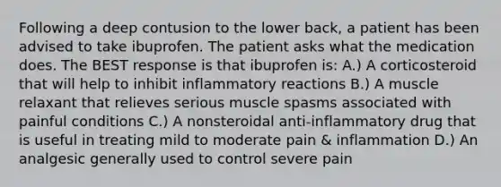 Following a deep contusion to the lower back, a patient has been advised to take ibuprofen. The patient asks what the medication does. The BEST response is that ibuprofen is: A.) A corticosteroid that will help to inhibit inflammatory reactions B.) A muscle relaxant that relieves serious muscle spasms associated with painful conditions C.) A nonsteroidal anti-inflammatory drug that is useful in treating mild to moderate pain & inflammation D.) An analgesic generally used to control severe pain