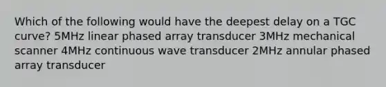 Which of the following would have the deepest delay on a TGC curve? 5MHz linear phased array transducer 3MHz mechanical scanner 4MHz continuous wave transducer 2MHz annular phased array transducer