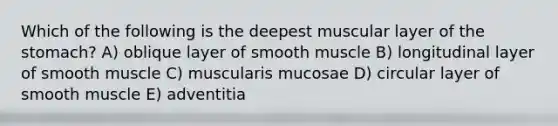 Which of the following is the deepest muscular layer of the stomach? A) oblique layer of smooth muscle B) longitudinal layer of smooth muscle C) muscularis mucosae D) circular layer of smooth muscle E) adventitia