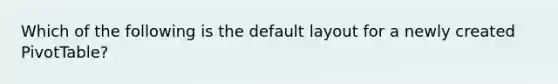 Which of the following is the default layout for a newly created PivotTable?