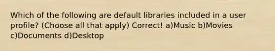 Which of the following are default libraries included in a user profile? (Choose all that apply) Correct! a)Music b)Movies c)Documents d)Desktop