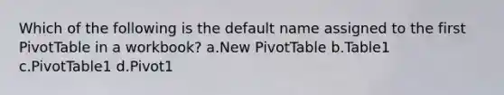 Which of the following is the default name assigned to the first PivotTable in a workbook? a.New PivotTable b.Table1 c.PivotTable1 d.Pivot1