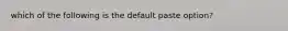 which of the following is the default paste option?