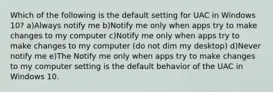 Which of the following is the default setting for UAC in Windows 10? a)Always notify me b)Notify me only when apps try to make changes to my computer c)Notify me only when apps try to make changes to my computer (do not dim my desktop) d)Never notify me e)The Notify me only when apps try to make changes to my computer setting is the default behavior of the UAC in Windows 10.