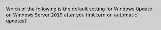 Which of the following is the default setting for Windows Update on Windows Server 2019 after you first turn on automatic updates?