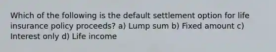 Which of the following is the default settlement option for life insurance policy proceeds? a) Lump sum b) Fixed amount c) Interest only d) Life income