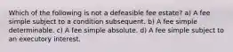 Which of the following is not a defeasible fee estate? a) A fee simple subject to a condition subsequent. b) A fee simple determinable. c) A fee simple absolute. d) A fee simple subject to an executory interest.