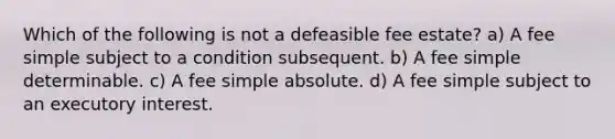 Which of the following is not a defeasible fee estate? a) A fee simple subject to a condition subsequent. b) A fee simple determinable. c) A fee simple absolute. d) A fee simple subject to an executory interest.