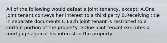 All of the following would defeat a joint tenancy, except: A.One joint tenant conveys her interest to a third party B.Receiving title in separate documents C.Each joint tenant is restricted to a certain portion of the property D.One joint tenant executes a mortgage against his interest in the property