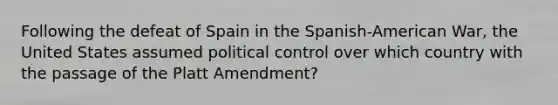 Following the defeat of Spain in the Spanish-American War, the United States assumed political control over which country with the passage of the Platt Amendment?