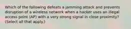 Which of the following defeats a jamming attack and prevents disruption of a wireless network when a hacker uses an illegal access point (AP) with a very strong signal in close proximity? (Select all that apply.)