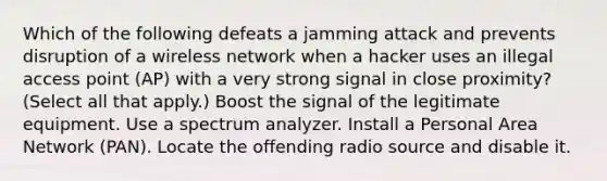 Which of the following defeats a jamming attack and prevents disruption of a wireless network when a hacker uses an illegal access point (AP) with a very strong signal in close proximity? (Select all that apply.) Boost the signal of the legitimate equipment. Use a spectrum analyzer. Install a Personal Area Network (PAN). Locate the offending radio source and disable it.