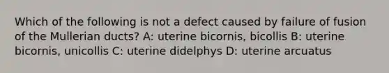 Which of the following is not a defect caused by failure of fusion of the Mullerian ducts? A: uterine bicornis, bicollis B: uterine bicornis, unicollis C: uterine didelphys D: uterine arcuatus