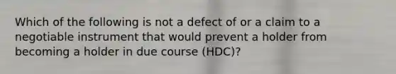 Which of the following is not a defect of or a claim to a negotiable instrument that would prevent a holder from becoming a holder in due course (HDC)?