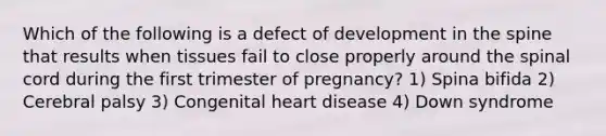 Which of the following is a defect of development in the spine that results when tissues fail to close properly around the spinal cord during the first trimester of pregnancy? 1) Spina bifida 2) Cerebral palsy 3) Congenital heart disease 4) Down syndrome