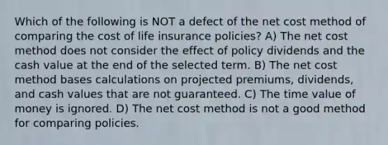 Which of the following is NOT a defect of the net cost method of comparing the cost of life insurance policies? A) The net cost method does not consider the effect of policy dividends and the cash value at the end of the selected term. B) The net cost method bases calculations on projected premiums, dividends, and cash values that are not guaranteed. C) The time value of money is ignored. D) The net cost method is not a good method for comparing policies.