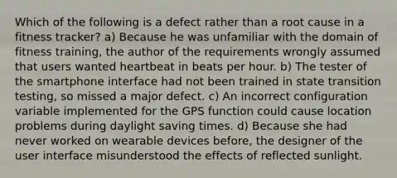 Which of the following is a defect rather than a root cause in a fitness tracker? a) Because he was unfamiliar with the domain of fitness training, the author of the requirements wrongly assumed that users wanted heartbeat in beats per hour. b) The tester of the smartphone interface had not been trained in state transition testing, so missed a major defect. c) An incorrect configuration variable implemented for the GPS function could cause location problems during daylight saving times. d) Because she had never worked on wearable devices before, the designer of the user interface misunderstood the effects of reflected sunlight.